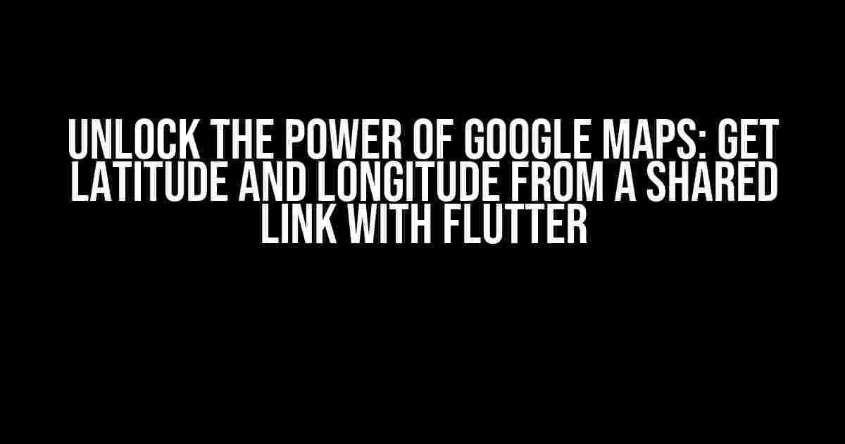 Unlock the Power of Google Maps: Get Latitude and Longitude from a Shared Link with Flutter